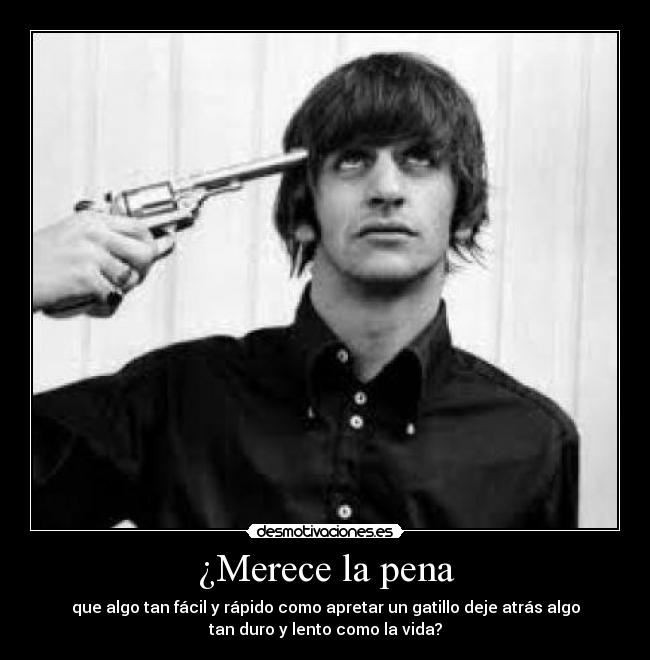 ¿Merece la pena - que algo tan fácil y rápido como apretar un gatillo deje atrás algo
tan duro y lento como la vida?