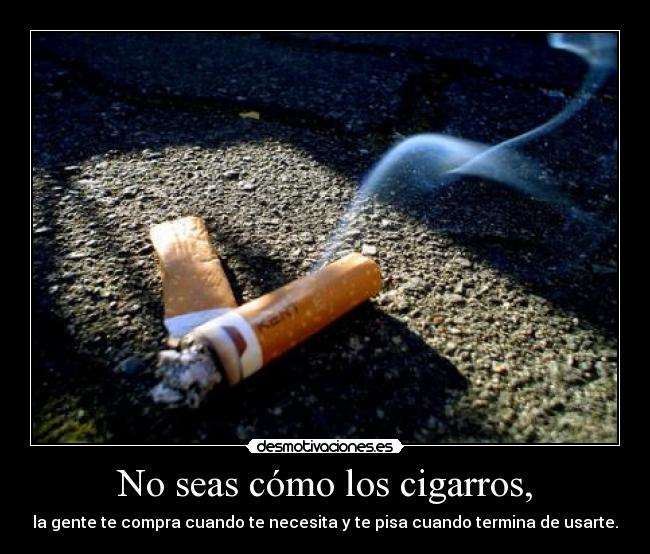 No seas cómo los cigarros, - la gente te compra cuando te necesita y te pisa cuando termina de usarte.