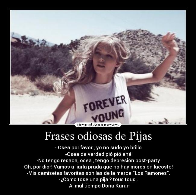 Frases odiosas de Pijas - - Osea por favor , yo no sudo yo brillo
-Osea de verdad pió pió ahá
-No tengo resaca, osea , tengo depresión post-party
-Oh, por dior! Vamos a liarla prada que no hay moros en lacoste! 
-Mis camisetas favoritas son las de la marca Los Ramones.
-¿Como tose una pija ? tous tous..
-Al mal tiempo Dona Karan