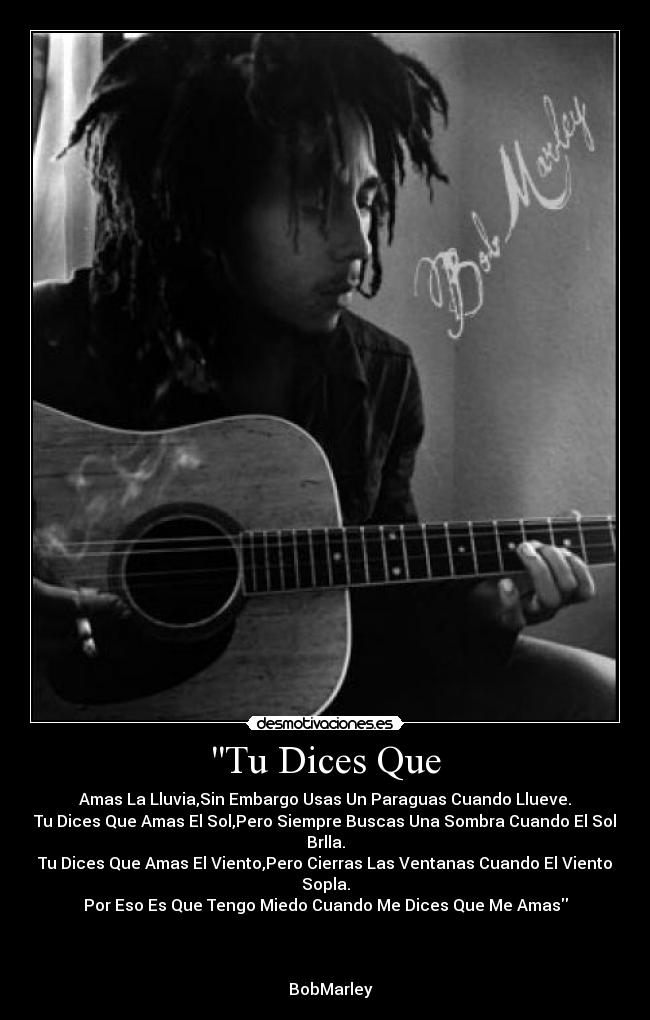 Tu Dices Que - Amas La Lluvia,Sin Embargo Usas Un Paraguas Cuando Llueve.
Tu Dices Que Amas El Sol,Pero Siempre Buscas Una Sombra Cuando El Sol Brlla.
Tu Dices Que Amas El Viento,Pero Cierras Las Ventanas Cuando El Viento Sopla.
Por Eso Es Que Tengo Miedo Cuando Me Dices Que Me Amas
BobMarley♥