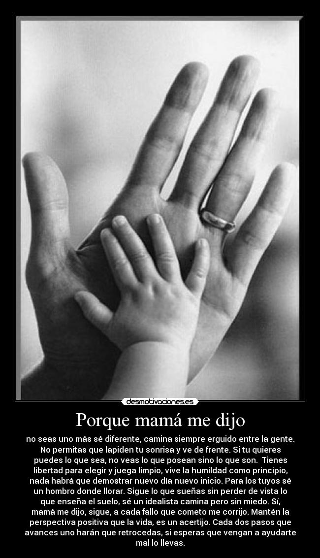 Porque mamá me dijo - no seas uno más sé diferente, camina siempre erguido entre la gente.
No permitas que lapiden tu sonrisa y ve de frente. Si tu quieres
puedes lo que sea, no veas lo que posean sino lo que son.  Tienes
libertad para elegir y juega limpio, vive la humildad como principio,
nada habrá que demostrar nuevo día nuevo inicio. Para los tuyos sé
un hombro donde llorar. Sigue lo que sueñas sin perder de vista lo
que enseña el suelo, sé un idealista camina pero sin miedo. Sí,
mamá me dijo, sigue, a cada fallo que cometo me corrijo. Mantén la
perspectiva positiva que la vida, es un acertijo. Cada dos pasos que
avances uno harán que retrocedas, si esperas que vengan a ayudarte
mal lo llevas.