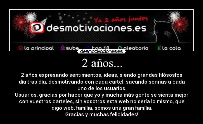 2 años... - 2 años expresando sentimientos, ideas, siendo grandes filósosfos
día tras día, desmotivando con cada cartel, sacando sonrias a cada
uno de los usuarios.
Usuarios, gracias por hacer que yo y mucha más gente se sienta mejor
con vuestros carteles, sin vosotros esta web no sería lo mismo, que
digo web, família, somos una gran família.
Gracias y muchas felicidades!