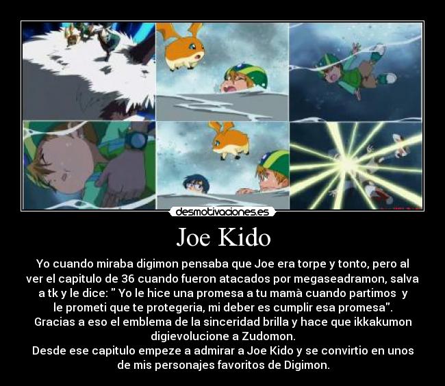 Joe Kido - Yo cuando miraba digimon pensaba que Joe era torpe y tonto, pero al
ver el capitulo de 36 cuando fueron atacados por megaseadramon, salva
a tk y le dice:  Yo le hice una promesa a tu mamà cuando partimos  y
le prometi que te protegeria, mi deber es cumplir esa promesa.
Gracias a eso el emblema de la sinceridad brilla y hace que ikkakumon
digievolucione a Zudomon.
Desde ese capitulo empeze a admirar a Joe Kido y se convirtio en unos
de mis personajes favoritos de Digimon.