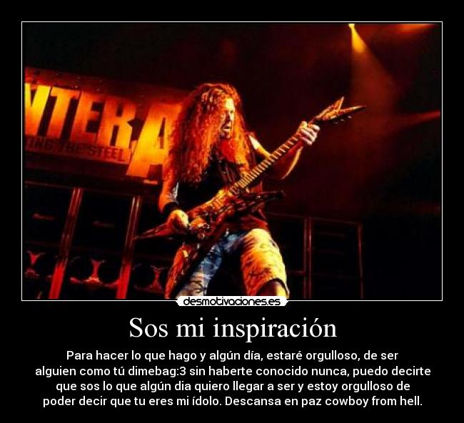 Sos mi inspiración - Para hacer lo que hago y algún día, estaré orgulloso, de ser
alguien como tú dimebag:3 sin haberte conocido nunca, puedo decirte
que sos lo que algún dia quiero llegar a ser y estoy orgulloso de
poder decir que tu eres mi ídolo. Descansa en paz cowboy from hell.