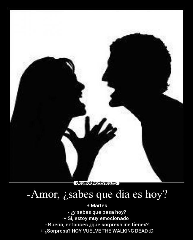 -Amor, ¿sabes que dia es hoy? - + Martes
- ¿y sabes que pasa hoy?
+ Si, estoy muy emocionado 
- Bueno, entonces ¿que sorpresa me tienes?
+ ¿Sorpresa? HOY VUELVE THE WALKING DEAD :D