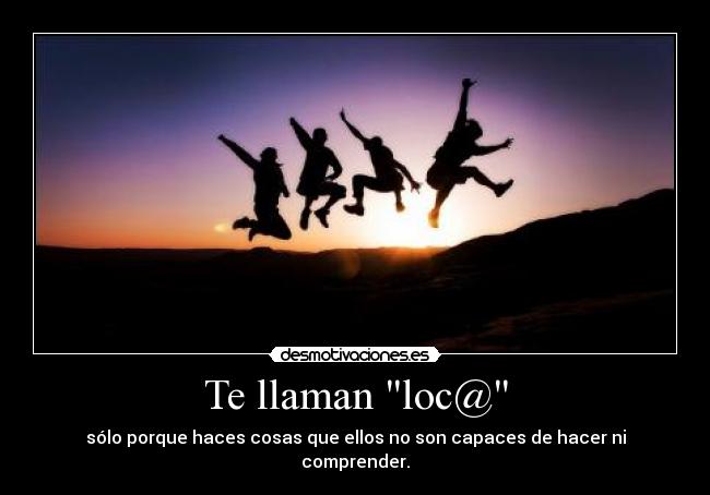 Te llaman loc@ - sólo porque haces cosas que ellos no son capaces de hacer ni comprender.