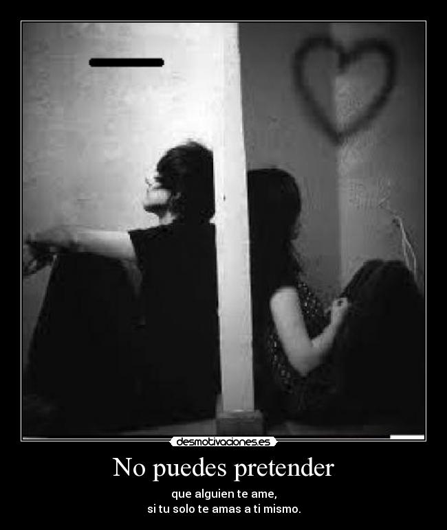 No puedes pretender - que alguien te ame,
si tu solo te amas a ti mismo.