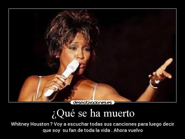 ¿Qué se ha muerto - Whitney Houston ? Voy a escuchar todas sus canciones para luego decir
que soy  su fan de toda la vida . Ahora vuelvo