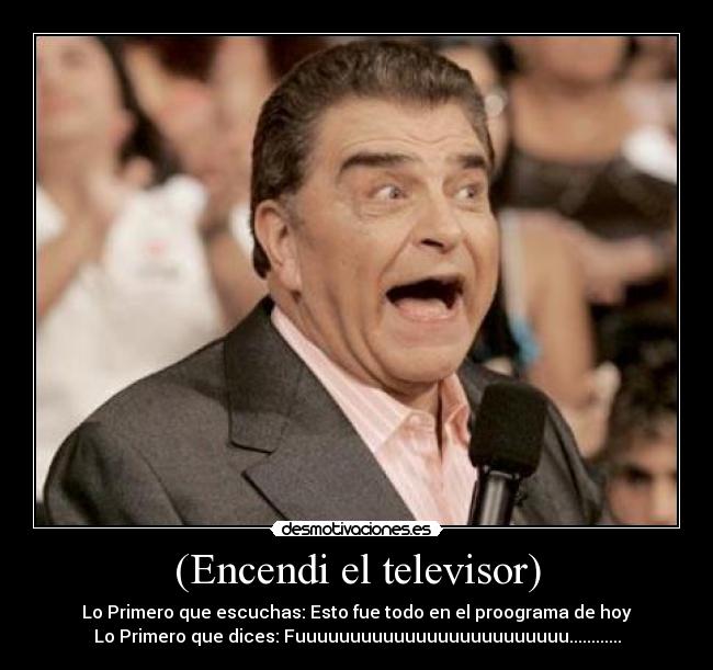 (Encendi el televisor) - Lo Primero que escuchas: Esto fue todo en el proograma de hoy
Lo Primero que dices: Fuuuuuuuuuuuuuuuuuuuuuuuuu............