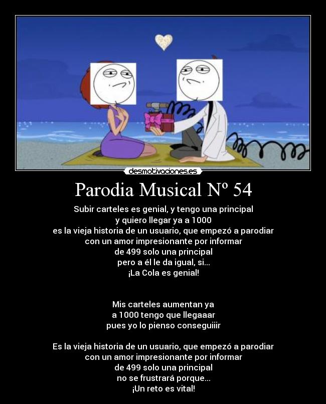 Parodia Musical Nº 54 - Subir carteles es genial, y tengo una principal
y quiero llegar ya a 1000
es la vieja historia de un usuario, que empezó a parodiar
con un amor impresionante por informar
de 499 solo una principal
pero a él le da igual, si...
¡La Cola es genial!
Mis carteles aumentan ya
a 1000 tengo que llegaaar
pues yo lo pienso conseguiiir
Es la vieja historia de un usuario, que empezó a parodiar
con un amor impresionante por informar
de 499 solo una principal
no se frustrará porque...
¡Un reto es vital!