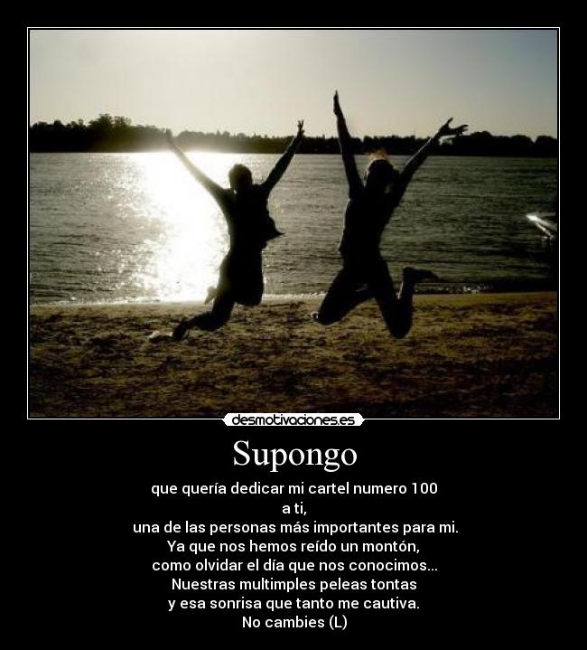Supongo - que quería dedicar mi cartel numero 100
a ti,
una de las personas más importantes para mi.
Ya que nos hemos reído un montón,
como olvidar el día que nos conocimos...
Nuestras multimples peleas tontas
y esa sonrisa que tanto me cautiva.
No cambies (L)