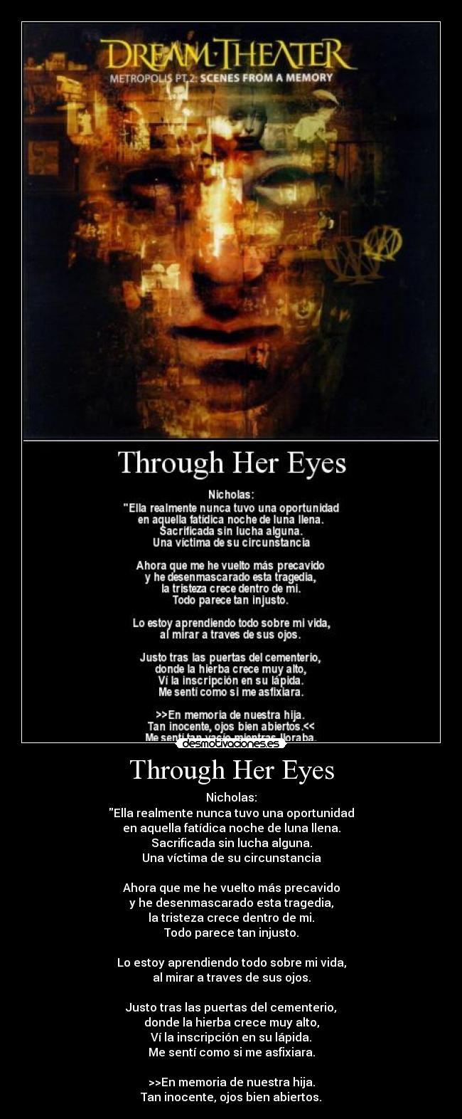 Through Her Eyes - Nicholas:
Ella realmente nunca tuvo una oportunidad
en aquella fatídica noche de luna llena.
Sacrificada sin lucha alguna.
Una víctima de su circunstancia
Ahora que me he vuelto más precavido
y he desenmascarado esta tragedia,
la tristeza crece dentro de mi.
Todo parece tan injusto.
Lo estoy aprendiendo todo sobre mi vida,
al mirar a traves de sus ojos.
Justo tras las puertas del cementerio,
donde la hierba crece muy alto,
Ví la inscripción en su lápida.
Me sentí como si me asfixiara.
>>En memoria de nuestra hija.
Tan inocente, ojos bien abiertos.
