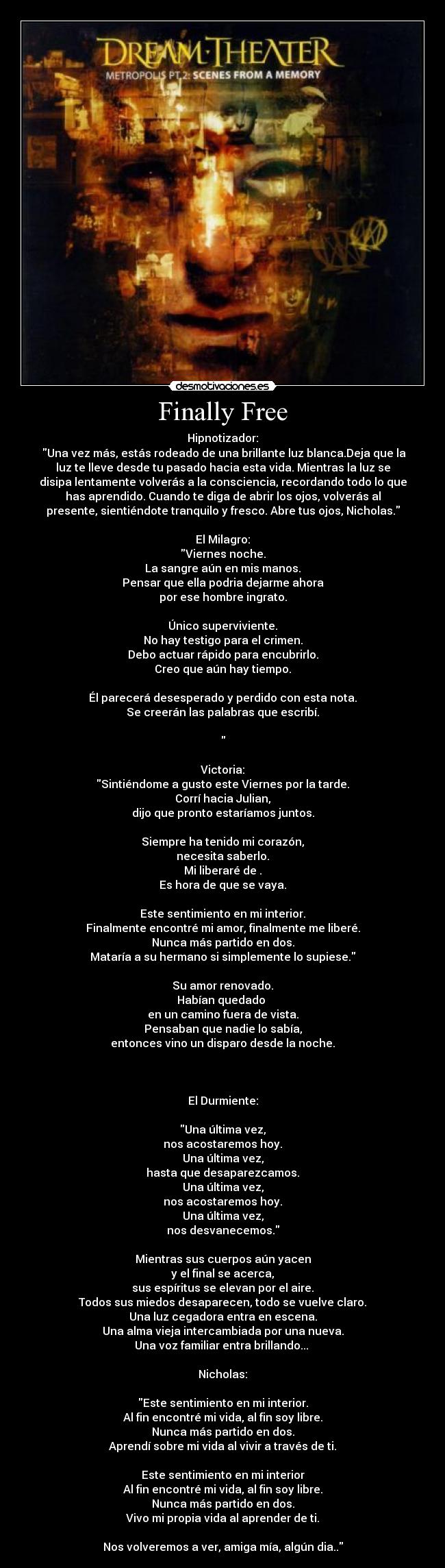 Finally Free - Hipnotizador:
Una vez más, estás rodeado de una brillante luz blanca.Deja que la
luz te lleve desde tu pasado hacia esta vida. Mientras la luz se
disipa lentamente volverás a la consciencia, recordando todo lo que
has aprendido. Cuando te diga de abrir los ojos, volverás al
presente, sientiéndote tranquilo y fresco. Abre tus ojos, Nicholas.
El Milagro:
Viernes noche.
La sangre aún en mis manos.
Pensar que ella podria dejarme ahora
por ese hombre ingrato.
Único superviviente.
No hay testigo para el crimen.
Debo actuar rápido para encubrirlo.
Creo que aún hay tiempo.
Él parecerá desesperado y perdido con esta nota.
Se creerán las palabras que escribí.
Victoria:
Sintiéndome a gusto este Viernes por la tarde.
Corrí hacia Julian,
dijo que pronto estaríamos juntos.
Siempre ha tenido mi corazón,
necesita saberlo.
Mi liberaré de .
Es hora de que se vaya.
Este sentimiento en mi interior.
Finalmente encontré mi amor, finalmente me liberé.
Nunca más partido en dos.
Mataría a su hermano si simplemente lo supiese.
Su amor renovado.
Habían quedado
en un camino fuera de vista.
Pensaban que nadie lo sabía,
entonces vino un disparo desde la noche.
El Durmiente:
Una última vez,
nos acostaremos hoy.
Una última vez,
hasta que desaparezcamos.
Una última vez,
nos acostaremos hoy.
Una última vez,
nos desvanecemos.
Mientras sus cuerpos aún yacen
y el final se acerca,
sus espíritus se elevan por el aire.
Todos sus miedos desaparecen, todo se vuelve claro.
Una luz cegadora entra en escena.
Una alma vieja intercambiada por una nueva.
Una voz familiar entra brillando...
Nicholas:
Este sentimiento en mi interior.
Al fin encontré mi vida, al fin soy libre.
Nunca más partido en dos.
Aprendí sobre mi vida al vivir a través de ti.
Este sentimiento en mi interior
Al fin encontré mi vida, al fin soy libre.
Nunca más partido en dos.
Vivo mi propia vida al aprender de ti.
Nos volveremos a ver, amiga mía, algún dia..