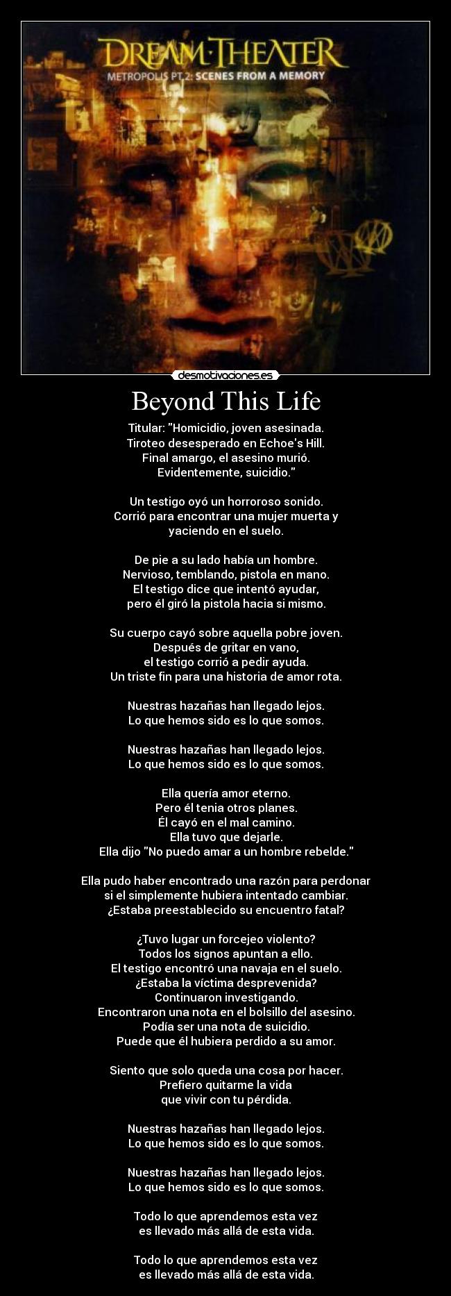 Beyond This Life - Titular: Homicidio, joven asesinada.
Tiroteo desesperado en Echoes Hill.
Final amargo, el asesino murió.
Evidentemente, suicidio.
Un testigo oyó un horroroso sonido.
Corrió para encontrar una mujer muerta y
yaciendo en el suelo.
De pie a su lado había un hombre.
Nervioso, temblando, pistola en mano.
El testigo dice que intentó ayudar,
pero él giró la pistola hacia si mismo.
Su cuerpo cayó sobre aquella pobre joven.
Después de gritar en vano,
el testigo corrió a pedir ayuda.
Un triste fin para una historia de amor rota.
Nuestras hazañas han llegado lejos.
Lo que hemos sido es lo que somos.
Nuestras hazañas han llegado lejos.
Lo que hemos sido es lo que somos.
Ella quería amor eterno.
Pero él tenia otros planes.
Él cayó en el mal camino.
Ella tuvo que dejarle.
Ella dijo No puedo amar a un hombre rebelde.
Ella pudo haber encontrado una razón para perdonar
si el simplemente hubiera intentado cambiar.
¿Estaba preestablecido su encuentro fatal?
¿Tuvo lugar un forcejeo violento?
Todos los signos apuntan a ello.
El testigo encontró una navaja en el suelo.
¿Estaba la víctima desprevenida?
Continuaron investigando.
Encontraron una nota en el bolsillo del asesino.
Podía ser una nota de suicidio.
Puede que él hubiera perdido a su amor.
Siento que solo queda una cosa por hacer.
Prefiero quitarme la vida
que vivir con tu pérdida.
Nuestras hazañas han llegado lejos.
Lo que hemos sido es lo que somos.
Nuestras hazañas han llegado lejos.
Lo que hemos sido es lo que somos.
Todo lo que aprendemos esta vez
es llevado más allá de esta vida.
Todo lo que aprendemos esta vez
es llevado más allá de esta vida.