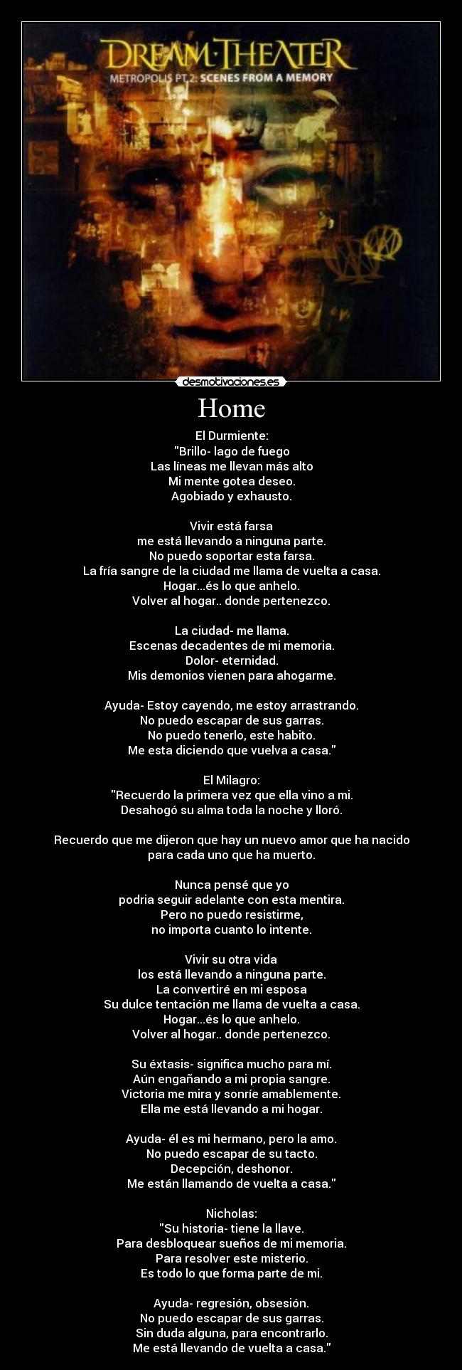 Home - El Durmiente:
Brillo- lago de fuego
Las líneas me llevan más alto
Mi mente gotea deseo.
Agobiado y exhausto.
Vivir está farsa
me está llevando a ninguna parte.
No puedo soportar esta farsa.
La fría sangre de la ciudad me llama de vuelta a casa.
Hogar...és lo que anhelo.
Volver al hogar.. donde pertenezco.
La ciudad- me llama.
Escenas decadentes de mi memoria.
Dolor- eternidad.
Mis demonios vienen para ahogarme.
Ayuda- Estoy cayendo, me estoy arrastrando.
No puedo escapar de sus garras.
No puedo tenerlo, este habito.
Me esta diciendo que vuelva a casa.
El Milagro:
Recuerdo la primera vez que ella vino a mi.
Desahogó su alma toda la noche y lloró.
Recuerdo que me dijeron que hay un nuevo amor que ha nacido
para cada uno que ha muerto.
Nunca pensé que yo
podria seguir adelante con esta mentira.
Pero no puedo resistirme,
no importa cuanto lo intente.
Vivir su otra vida
los está llevando a ninguna parte.
La convertiré en mi esposa
Su dulce tentación me llama de vuelta a casa.
Hogar...és lo que anhelo.
Volver al hogar.. donde pertenezco.
Su éxtasis- significa mucho para mí.
Aún engañando a mi propia sangre.
Victoria me mira y sonríe amablemente.
Ella me está llevando a mi hogar.
Ayuda- él es mi hermano, pero la amo.
No puedo escapar de su tacto.
Decepción, deshonor.
Me están llamando de vuelta a casa.
Nicholas:
Su historia- tiene la llave.
Para desbloquear sueños de mi memoria.
Para resolver este misterio.
Es todo lo que forma parte de mi.
Ayuda- regresión, obsesión.
No puedo escapar de sus garras.
Sin duda alguna, para encontrarlo.
Me está llevando de vuelta a casa.