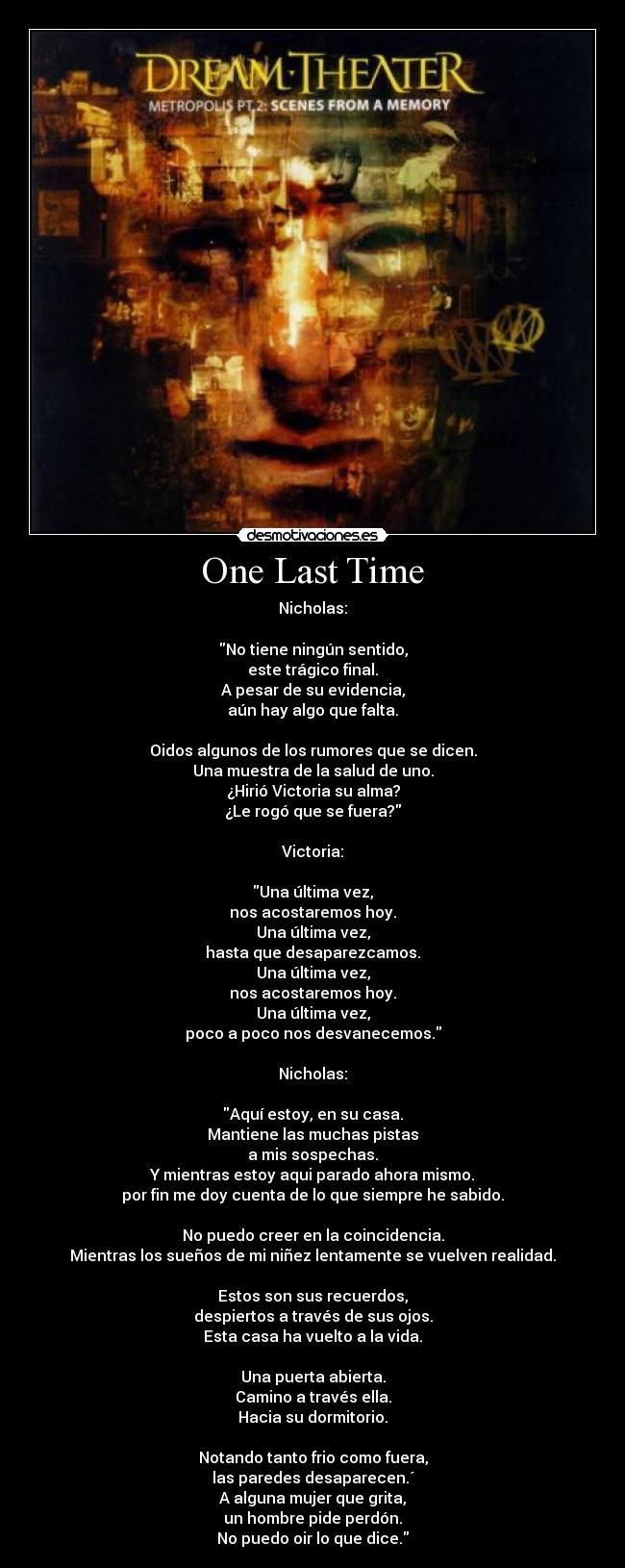 One Last Time - Nicholas:
No tiene ningún sentido,
este trágico final.
A pesar de su evidencia,
aún hay algo que falta.
Oidos algunos de los rumores que se dicen.
Una muestra de la salud de uno.
¿Hirió Victoria su alma?
¿Le rogó que se fuera?
Victoria:
Una última vez,
nos acostaremos hoy.
Una última vez,
hasta que desaparezcamos.
Una última vez,
nos acostaremos hoy.
Una última vez,
poco a poco nos desvanecemos.
Nicholas:
Aquí estoy, en su casa.
Mantiene las muchas pistas
a mis sospechas.
Y mientras estoy aqui parado ahora mismo.
por fin me doy cuenta de lo que siempre he sabido.
No puedo creer en la coincidencia.
Mientras los sueños de mi niñez lentamente se vuelven realidad.
Estos son sus recuerdos,
despiertos a través de sus ojos.
Esta casa ha vuelto a la vida.
Una puerta abierta.
Camino a través ella.
Hacia su dormitorio.
Notando tanto frio como fuera,
las paredes desaparecen.´
A alguna mujer que grita,
un hombre pide perdón.
No puedo oir lo que dice.