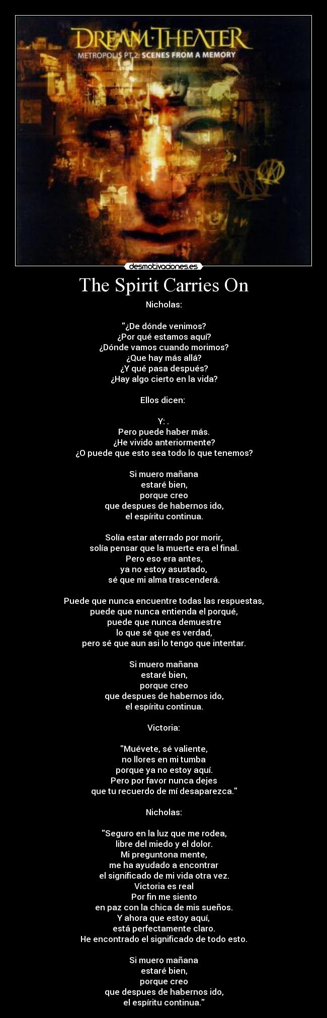 The Spirit Carries On - Nicholas:
¿De dónde venimos?
¿Por qué estamos aquí?
¿Dónde vamos cuando morimos?
¿Que hay más allá?
¿Y qué pasa después?
¿Hay algo cierto en la vida?
Ellos dicen:
Y: .
Pero puede haber más.
¿He vivido anteriormente?
¿O puede que esto sea todo lo que tenemos?
Si muero mañana
estaré bien,
porque creo
que despues de habernos ido,
el espíritu continua.
Solía estar aterrado por morir,
solía pensar que la muerte era el final.
Pero eso era antes,
ya no estoy asustado,
sé que mi alma trascenderá.
Puede que nunca encuentre todas las respuestas,
puede que nunca entienda el porqué,
puede que nunca demuestre
lo que sé que es verdad,
pero sé que aun asi lo tengo que intentar.
Si muero mañana
estaré bien,
porque creo
que despues de habernos ido,
el espíritu continua.
Victoria:
Muévete, sé valiente,
no llores en mi tumba
porque ya no estoy aquí.
Pero por favor nunca dejes
que tu recuerdo de mí desaparezca.
Nicholas:
Seguro en la luz que me rodea,
libre del miedo y el dolor.
Mi preguntona mente,
me ha ayudado a encontrar
el significado de mi vida otra vez.
Victoria es real
Por fin me siento
en paz con la chica de mis sueños.
Y ahora que estoy aquí,
está perfectamente claro.
He encontrado el significado de todo esto.
Si muero mañana
estaré bien,
porque creo
que despues de habernos ido,
el espíritu continua.