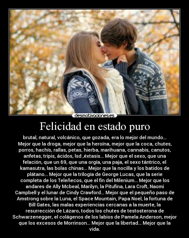 Felicidad en estado puro - brutal, natural, volcánico, que gozada, era lo mejor del mundo...
Mejor que la droga, mejor que la heroína, mejor que la coca, chutes,
porros, hachís, rallas, petas, hierba, marihuana, cannabis, canutos,
anfetas, tripis, ácidos, lsd ,éxtasis... Mejor que el sexo, que una
felación, que un 69, que una orgía, una paja, el sexo tántrico, el
kamasutra, las bolas chinas... Mejor que la nocilla y los batidos de
plátano... Mejor que la trilogía de George Lucas, que la serie
completa de los Teleñecos, que el fin del Milenium... Mejor que los
andares de Ally Mcbeal, Marilyn, la Pitufina, Lara Croft, Naomi
Campbell y el lunar de Cindy Crawford... Mejor que el pequeño paso de
Amstrong sobre la Luna, el Space Mountain, Papa Noel, la fortuna de
Bill Gates, las malas experiencias cercanas a la muerte, la
resurrección de Lázaro, todos los chutes de testosterona de
Schwarzenegger, el colágenos de los labios de Pamela Anderson, mejor
que los excesos de Morrinson... Mejor que la libertad... Mejor que la
vida.