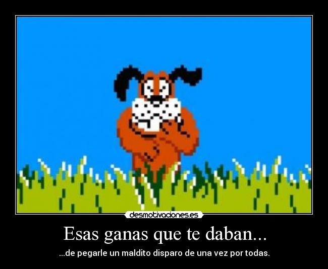 Esas ganas que te daban... - ...de pegarle un maldito disparo de una vez por todas.