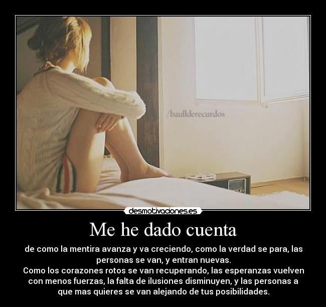 Me he dado cuenta - de como la mentira avanza y va creciendo, como la verdad se para, las
personas se van, y entran nuevas.
Como los corazones rotos se van recuperando, las esperanzas vuelven
con menos fuerzas, la falta de ilusiones disminuyen, y las personas a
que mas quieres se van alejando de tus posibilidades.