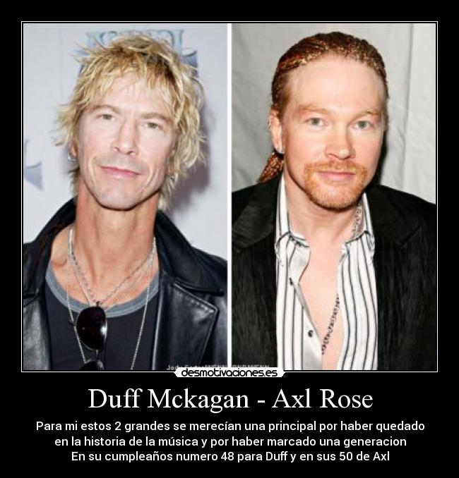 Duff Mckagan - Axl Rose - Para mi estos 2 grandes se merecían una principal por haber quedado
en la historia de la música y por haber marcado una generacion
En su cumpleaños numero 48 para Duff y en sus 50 de Axl