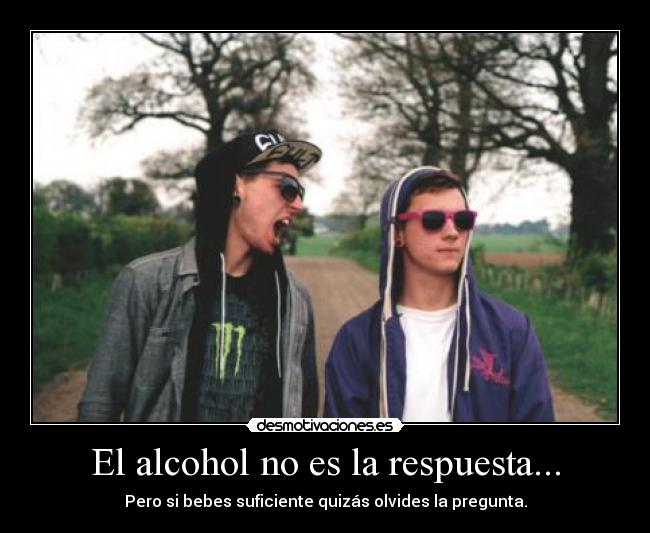 El alcohol no es la respuesta... - Pero si bebes suficiente quizás olvides la pregunta.