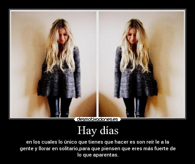 Hay días - en los cuales lo único que tienes que hacer es son reír le a la
gente y llorar en solitario,para que piensen que eres más fuerte de
lo que aparentas.