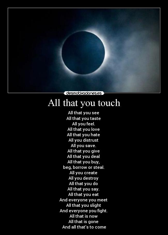 All that you touch - All that you see
All that you taste
All you feel.
All that you love
All that you hate
All you distrust
All you save.
All that you give
All that you deal
All that you buy,
beg, borrow or steal.
All you create
All you destroy
All that you do
All that you say.
All that you eat
And everyone you meet
All that you slight
And everyone you fight.
All that is now
All that is gone
And all thats to come