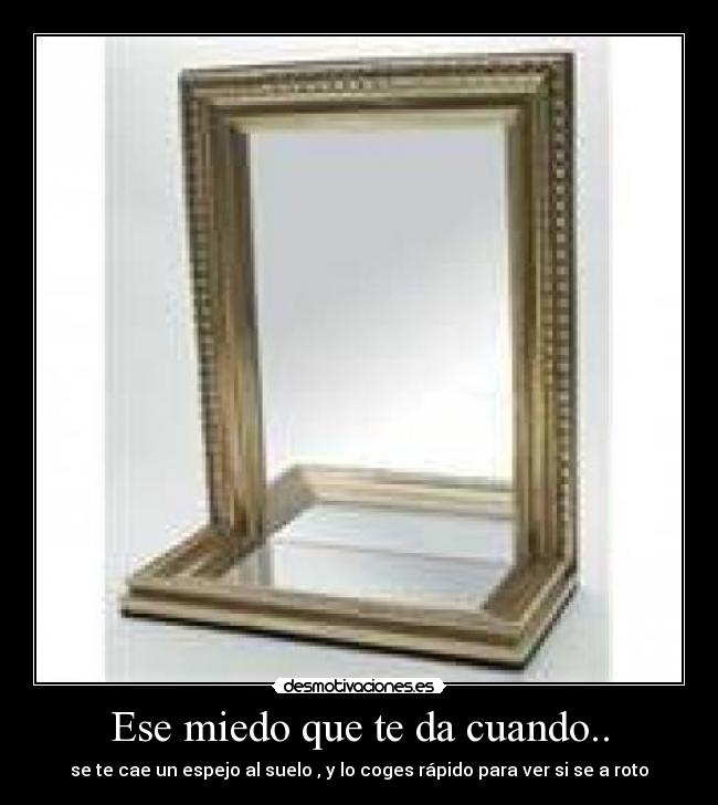 Ese miedo que te da cuando.. - se te cae un espejo al suelo , y lo coges rápido para ver si se a roto