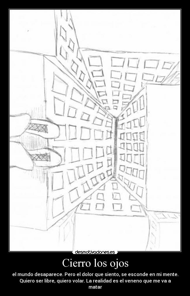 Cierro los ojos - el mundo desaparece. Pero el dolor que siento, se esconde en mi mente.
Quiero ser libre, quiero volar. La realidad es el veneno que me va a
matar