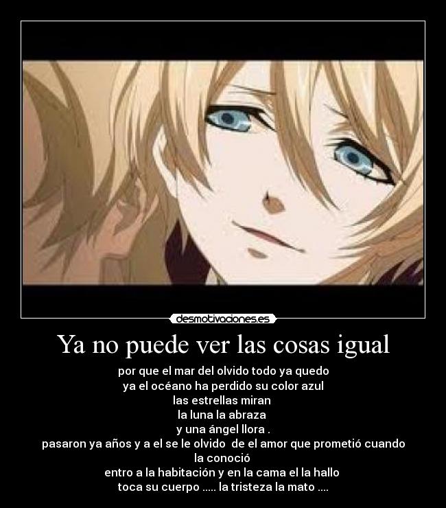 Ya no puede ver las cosas igual - por que el mar del olvido todo ya quedo
ya el océano ha perdido su color azul
las estrellas miran 
la luna la abraza 
y una ángel llora .
pasaron ya años y a el se le olvido  de el amor que prometió cuando la conoció 
entro a la habitación y en la cama el la hallo 
toca su cuerpo ..... la tristeza la mato ....