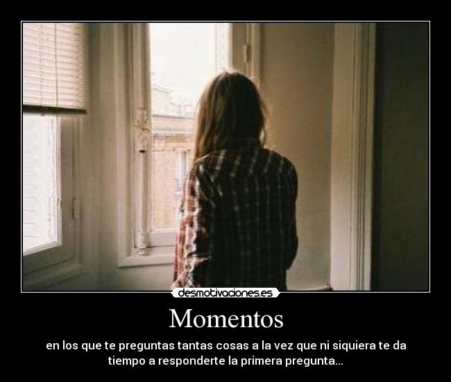 Momentos - en los que te preguntas tantas cosas a la vez que ni siquiera te da
tiempo a responderte la primera pregunta...