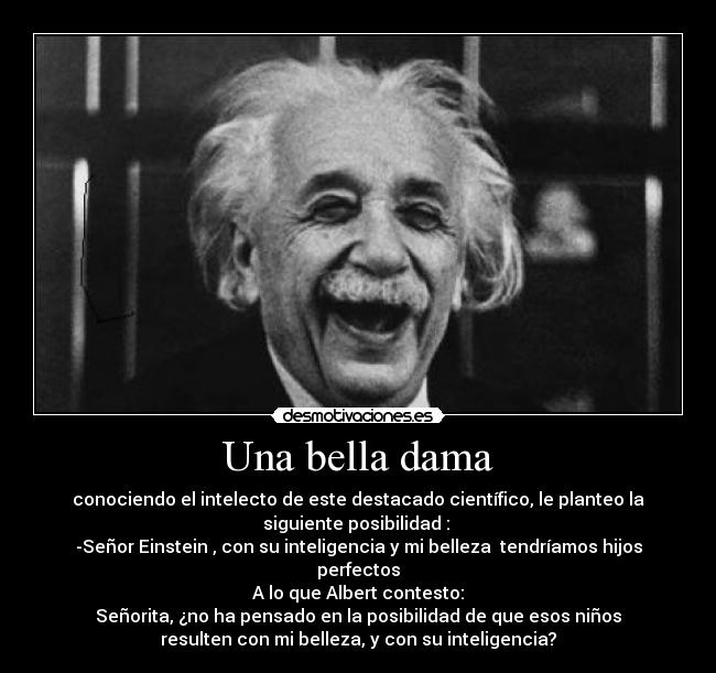 Una bella dama - conociendo el intelecto de este destacado científico, le planteo la
siguiente posibilidad :
-Señor Einstein , con su inteligencia y mi belleza tendríamos hijos
perfectos
A lo que Albert contesto:
Señorita, ¿no ha pensado en la posibilidad de que esos niños
resulten con mi belleza, y con su inteligencia?