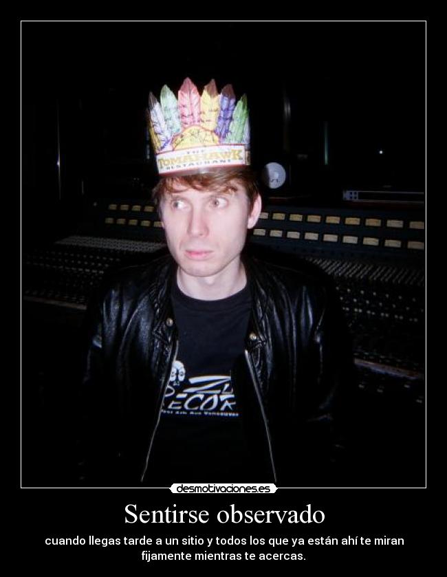 Sentirse observado - cuando llegas tarde a un sitio y todos los que ya están ahí te miran
fijamente mientras te acercas.