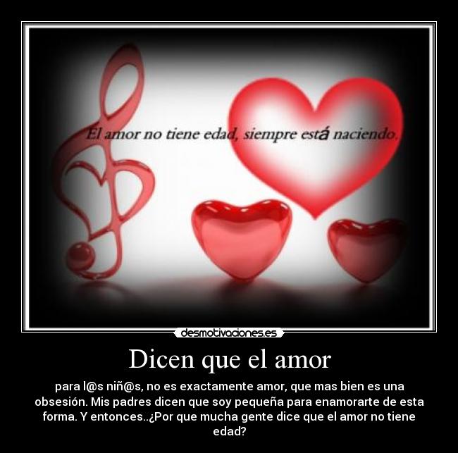 Dicen que el amor - para l@s niñ@s, no es exactamente amor, que mas bien es una
obsesión. Mis padres dicen que soy pequeña para enamorarte de esta
forma. Y entonces..¿Por que mucha gente dice que el amor no tiene
edad?