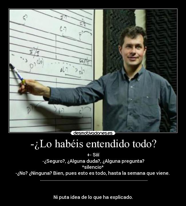 -¿Lo habéis entendido todo? - +- Sííí
-¿Seguro?, ¿Alguna duda?, ¿Alguna pregunta?
*silencio*
-¿No? ¿Ninguna? Bien, pues esto es todo, hasta la semana que viene.
..............................................................................................
Ni puta idea de lo que ha explicado.