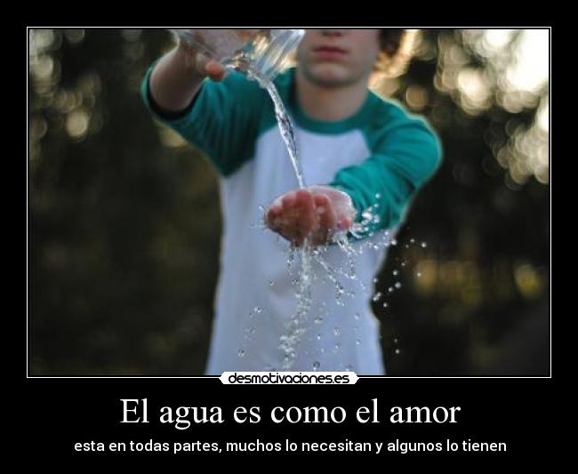 El agua es como el amor - esta en todas partes, muchos lo necesitan y algunos lo tienen