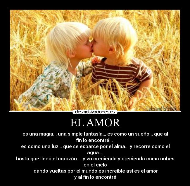 EL AMOR - es una magia... una simple fantasía... es como un sueño... que al fin lo encontré...
es como una luz... que se esparce por el alma... y recorre como el agua...
hasta que llena el corazón... y va creciendo y creciendo como nubes en el cielo
dando vueltas por el mundo es increíble así es el amor
y al fin lo encontré