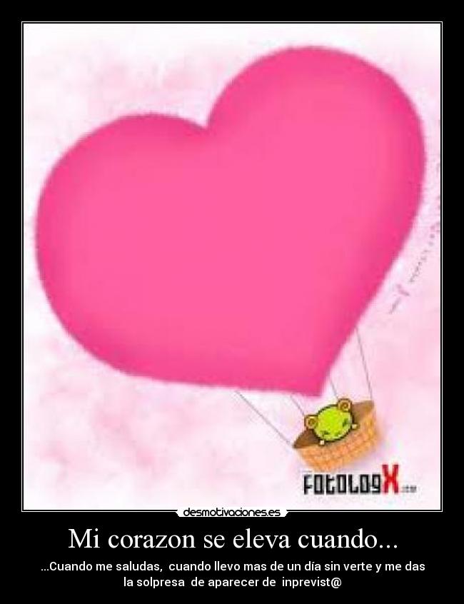 Mi corazon se eleva cuando... - ...Cuando me saludas, cuando llevo mas de un día sin verte y me das
la solpresa de aparecer de inprevist@