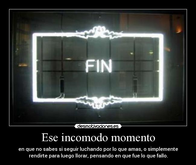 Ese incomodo momento - en que no sabes si seguir luchando por lo que amas, o simplemente
rendirte para luego llorar, pensando en que fue lo que fallo.
