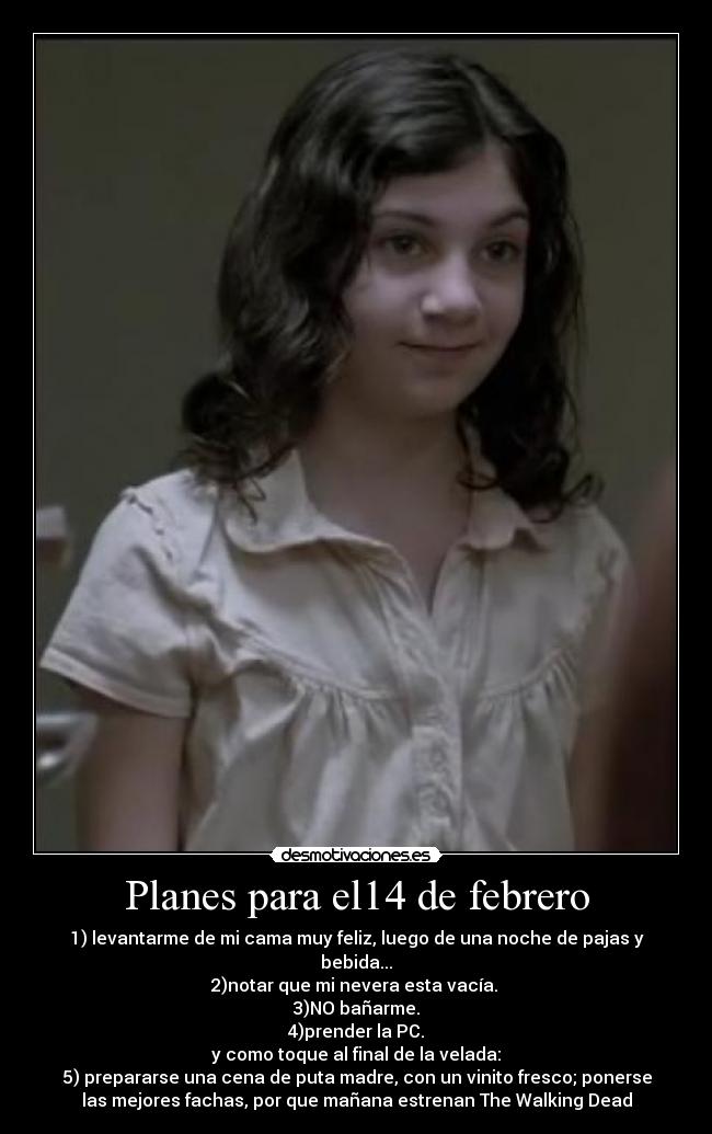 Planes para el14 de febrero - 1) levantarme de mi cama muy feliz, luego de una noche de pajas y
bebida...
2)notar que mi nevera esta vacía.
3)NO bañarme.
4)prender la PC.
y como toque al final de la velada:
5) prepararse una cena de puta madre, con un vinito fresco; ponerse
las mejores fachas, por que mañana estrenan The Walking Dead