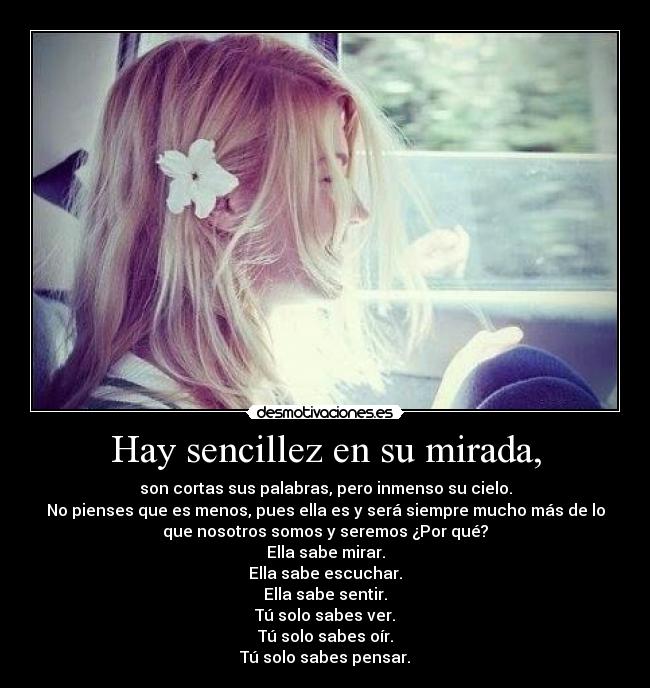 Hay sencillez en su mirada, - son cortas sus palabras, pero inmenso su cielo.
No pienses que es menos, pues ella es y será siempre mucho más de lo
que nosotros somos y seremos ¿Por qué?
Ella sabe mirar.
Ella sabe escuchar.
Ella sabe sentir.
Tú solo sabes ver.
Tú solo sabes oír.
Tú solo sabes pensar.