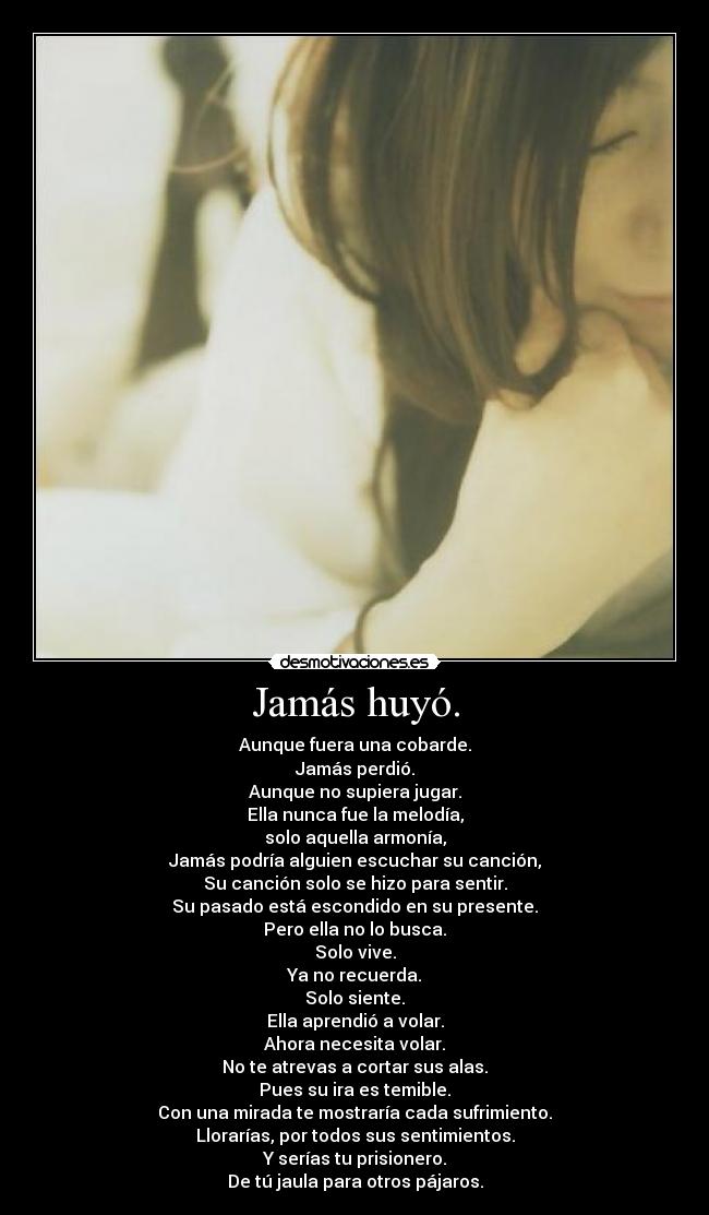 Jamás huyó. - Aunque fuera una cobarde.
Jamás perdió.
Aunque no supiera jugar.
Ella nunca fue la melodía,
solo aquella armonía,
Jamás podría alguien escuchar su canción,
Su canción solo se hizo para sentir.
Su pasado está escondido en su presente.
Pero ella no lo busca.
Solo vive.
Ya no recuerda.
Solo siente.
Ella aprendió a volar.
Ahora necesita volar.
No te atrevas a cortar sus alas.
Pues su ira es temible.
Con una mirada te mostraría cada sufrimiento.
Llorarías, por todos sus sentimientos.
Y serías tu prisionero.
De tú jaula para otros pájaros.