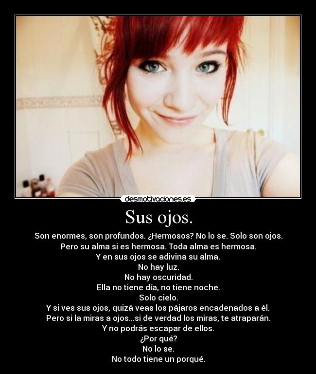 Sus ojos. - Son enormes, son profundos. ¿Hermosos? No lo se. Solo son ojos.
Pero su alma si es hermosa. Toda alma es hermosa.
Y en sus ojos se adivina su alma.
No hay luz.
No hay oscuridad.
Ella no tiene día, no tiene noche.
Solo cielo.
Y si ves sus ojos, quizá veas los pájaros encadenados a él.
Pero si la miras a ojos...si de verdad los miras, te atraparán.
Y no podrás escapar de ellos.
¿Por qué?
No lo se.
No todo tiene un porqué.