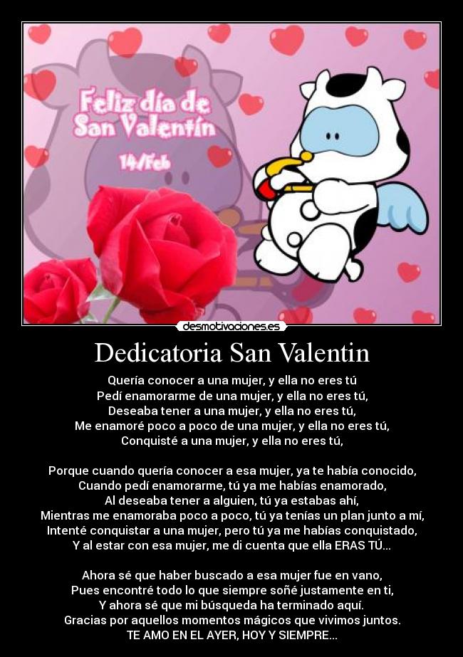 Dedicatoria San Valentin - Quería conocer a una mujer, y ella no eres tú
Pedí enamorarme de una mujer, y ella no eres tú,
Deseaba tener a una mujer, y ella no eres tú,
Me enamoré poco a poco de una mujer, y ella no eres tú,
Conquisté a una mujer, y ella no eres tú,

Porque cuando quería conocer a esa mujer, ya te había conocido,
Cuando pedí enamorarme, tú ya me habías enamorado,
Al deseaba tener a alguien, tú ya estabas ahí,
Mientras me enamoraba poco a poco, tú ya tenías un plan junto a mí,
Intenté conquistar a una mujer, pero tú ya me habías conquistado,
Y al estar con esa mujer, me di cuenta que ella ERAS TÚ...

Ahora sé que haber buscado a esa mujer fue en vano,
Pues encontré todo lo que siempre soñé justamente en ti,
Y ahora sé que mi búsqueda ha terminado aquí.
Gracias por aquellos momentos mágicos que vivimos juntos.
TE AMO EN EL AYER, HOY Y SIEMPRE...