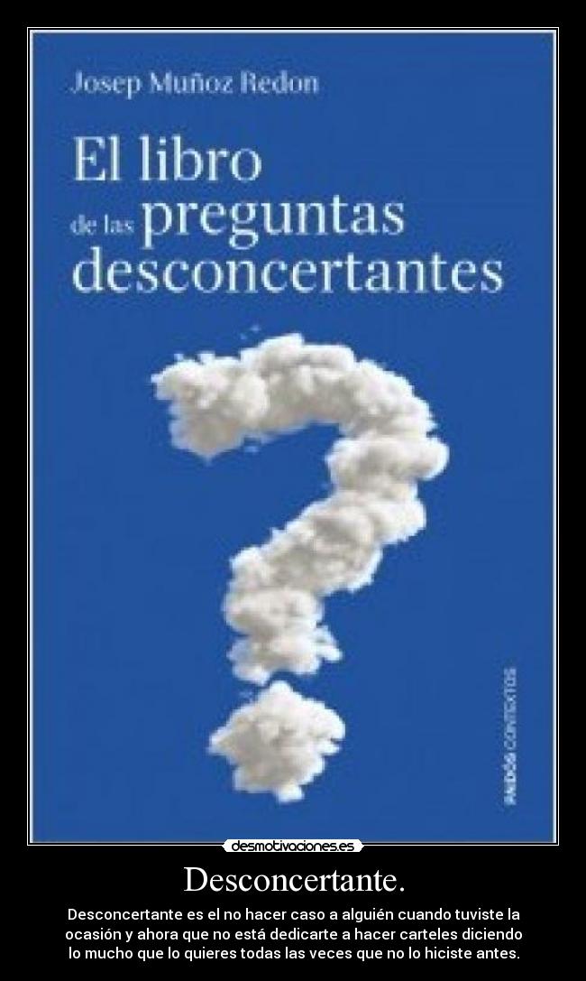 Desconcertante. - Desconcertante es el no hacer caso a alguién cuando tuviste la
ocasión y ahora que no está dedicarte a hacer carteles diciendo
lo mucho que lo quieres todas las veces que no lo hiciste antes.
