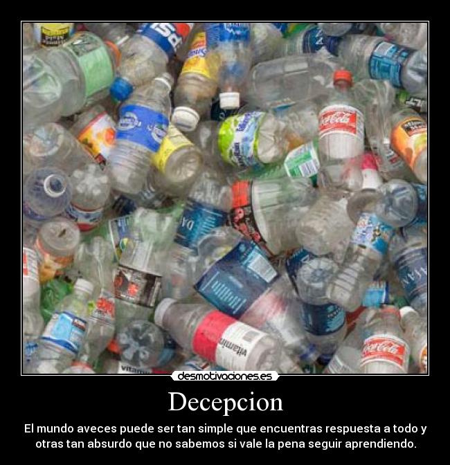 Decepcion - El mundo aveces puede ser tan simple que encuentras respuesta a todo y
otras tan absurdo que no sabemos si vale la pena seguir aprendiendo.