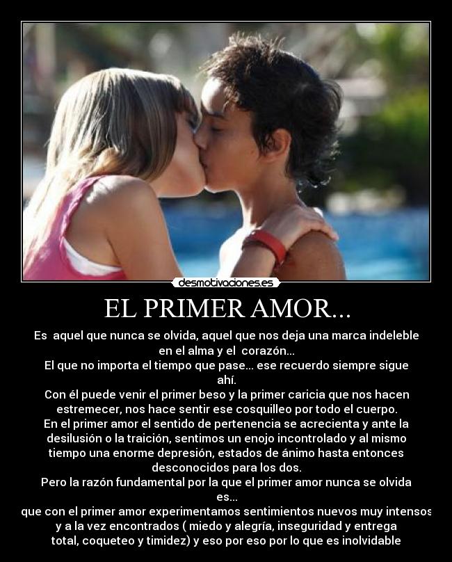 EL PRIMER AMOR... - Es  aquel que nunca se olvida, aquel que nos deja una marca indeleble
en el alma y el  corazón...
El que no importa el tiempo que pase... ese recuerdo siempre sigue
ahí.
Con él puede venir el primer beso y la primer caricia que nos hacen
estremecer, nos hace sentir ese cosquilleo por todo el cuerpo.
En el primer amor el sentido de pertenencia se acrecienta y ante la
desilusión o la traición, sentimos un enojo incontrolado y al mismo
tiempo una enorme depresión, estados de ánimo hasta entonces
desconocidos para los dos.
Pero la razón fundamental por la que el primer amor nunca se olvida
es...
que con el primer amor experimentamos sentimientos nuevos muy intensos
y a la vez encontrados ( miedo y alegría, inseguridad y entrega
total, coqueteo y timidez) y eso por eso por lo que es inolvidable