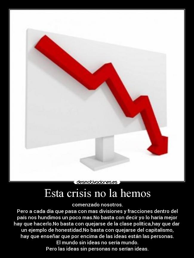 Esta crisis no la hemos - comenzado nosotros.
Pero a cada día que pasa con mas divisiones y fracciones dentro del
país nos hundimos un poco mas.No basta con decir yo lo haría mejor
hay que hacerlo.No basta con quejarse de la clase política,hay que dar 
un ejemplo de honestidad.No basta con quejarse del capitalismo,
hay que enseñar que por encima de las ideas están las personas.
El mundo sin ideas no sería mundo.
Pero las ideas sin personas no serían ideas.