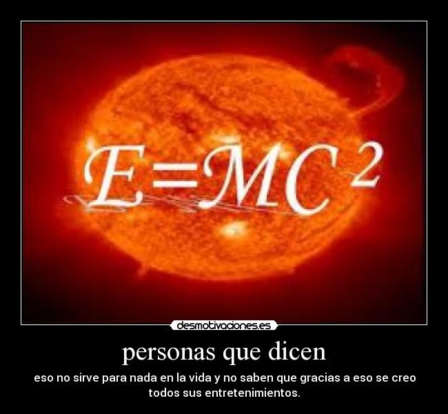personas que dicen - eso no sirve para nada en la vida y no saben que gracias a eso se creo
todos sus entretenimientos.